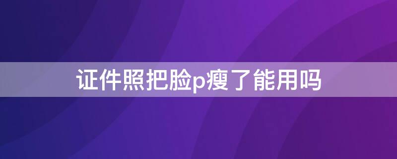 证件照把脸p瘦了能用吗 证件照可以把脸p瘦吗