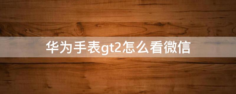 华为手表gt2怎么看微信（华为手表gt2怎么看微信内容）