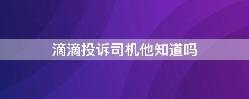 滴滴投诉司机他知道吗（投诉滴滴司机他会知道吗）