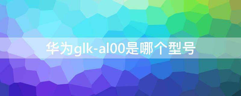 华为glk-al00是哪个型号（GLK-al00是华为什么型号）