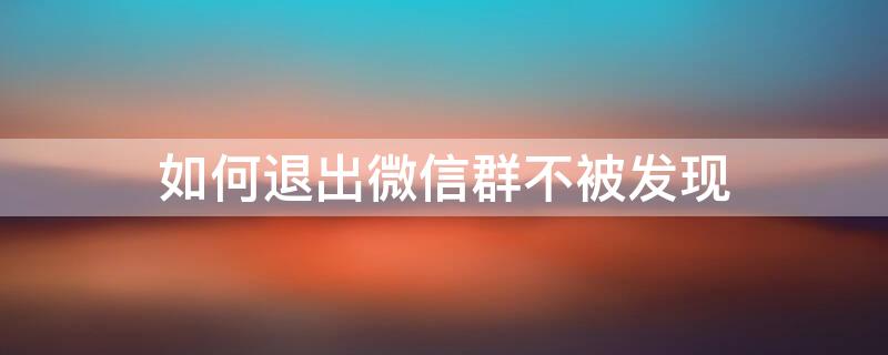 如何退出微信群不被发现 怎样才能退出微信群不被发现