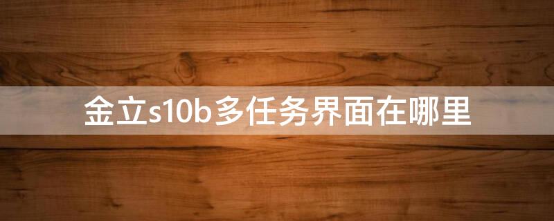 金立s10b多任务界面在哪里 金立手机的多任务界面在哪里?