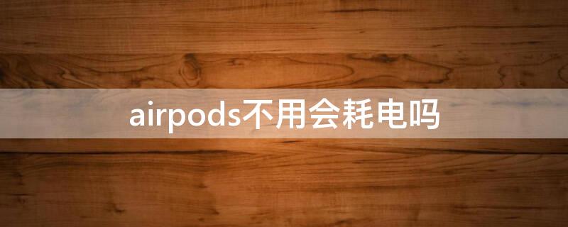 airpods不用会耗电吗 airpods不用时会耗电吗