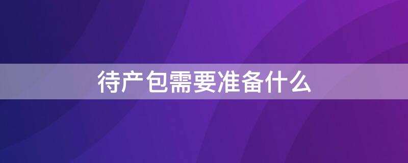 待产包需要准备什么（待产包需要准备什么东西）