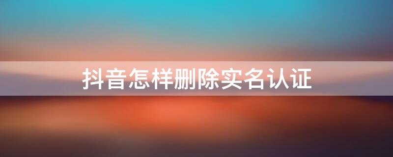 抖音怎样删除实名认证 抖音怎样删除实名认证信息