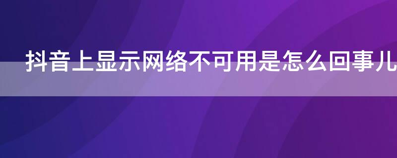 抖音上显示网络不可用是怎么回事儿 抖音提示网络不可用是怎么回事