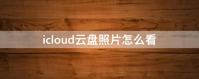 icloud云盘照片怎么看（怎么查看icloud云里的照片）