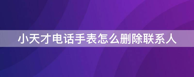 小天才电话手表怎么删除联系人 小天才电话手表删除联系人对方知道吗