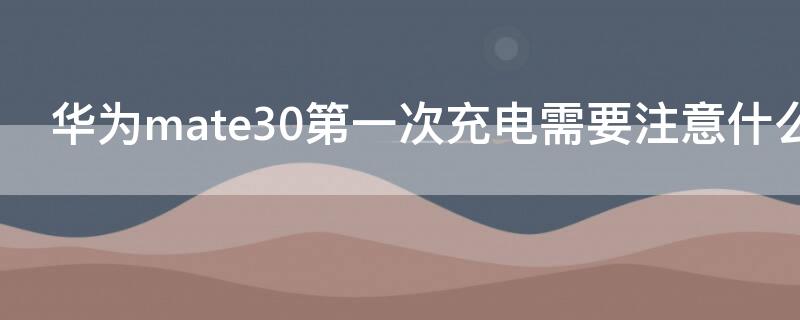 华为mate30第一次充电需要注意什么 华为mate30第一次充电需要注意什么