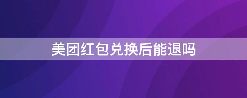 美团红包兑换后能退吗（美团红包兑换后可以退吗）