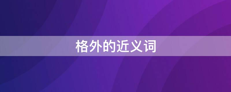 格外的近义词（格外的近义词是什么）