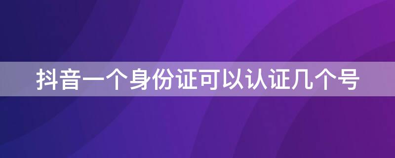 抖音一个身份证可以认证几个号 抖音一个身份证可以认证几个号啊