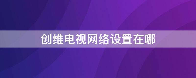 创维电视网络设置在哪 创维电视网络设置在哪里打开