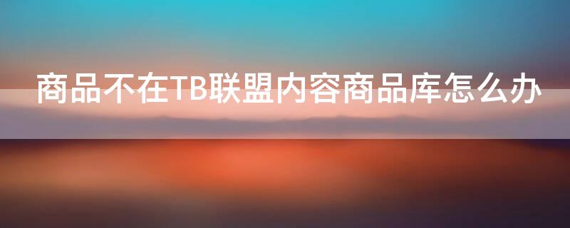 商品不在TB联盟内容商品库怎么办 商品不在淘宝联盟内容商品库内怎么办