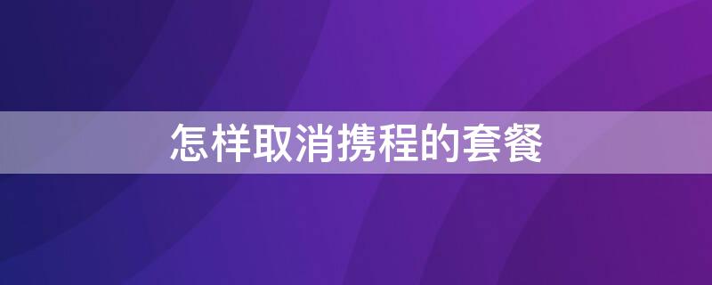 怎样取消携程的套餐 怎样取消携程的套餐服务