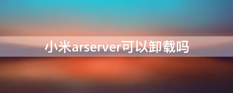 小米arserver可以卸载吗 小米的ar server是什么