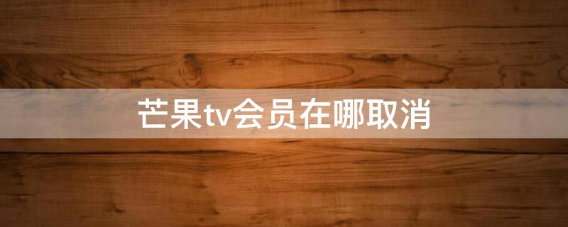 芒果tv会员在哪取消（芒果tv咋个取消会员）