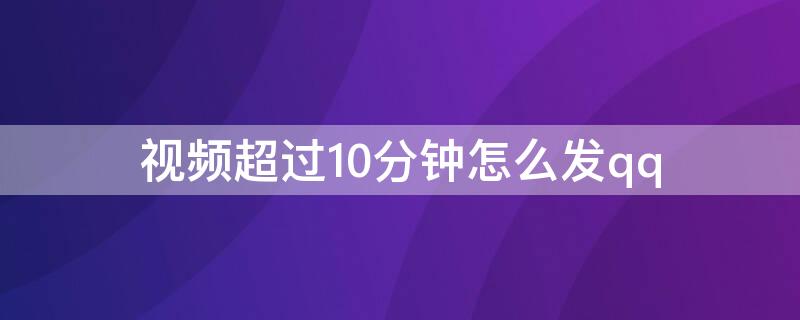 视频超过10分钟怎么发qq 视频超过10分钟怎么发给微信好友