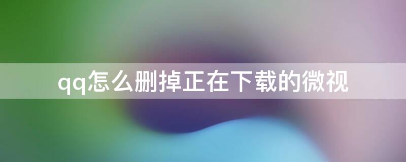 qq怎么删掉正在下载的微视 怎么删除qq正在下载的微视