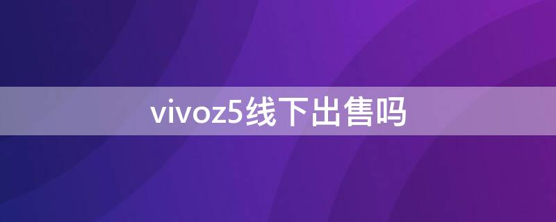 vivoz5线下出售吗（vivoz5线下有售吗）