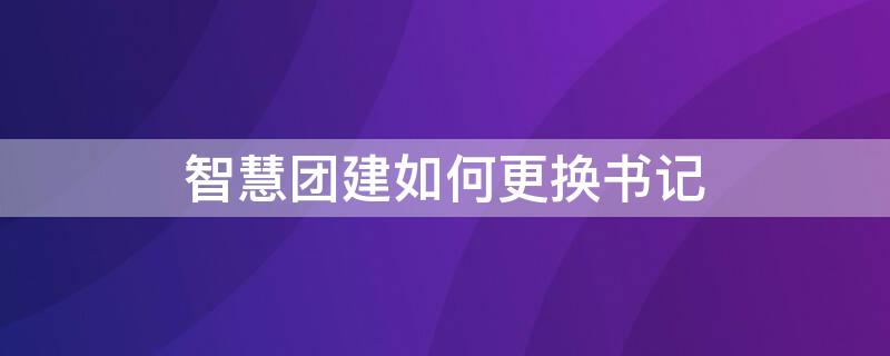 智慧团建如何更换书记 智慧团建怎么更换支部书记