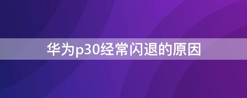 华为p30经常闪退的原因（华为p30总是闪退）