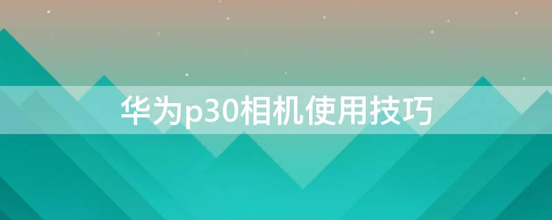 华为p30相机使用技巧 华为p30相机功能怎么使用?