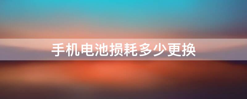 手机电池损耗多少更换 手机电池损耗多少更换最好