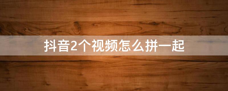 抖音2个视频怎么拼一起（抖音2个视频怎么拼一起前后播放）