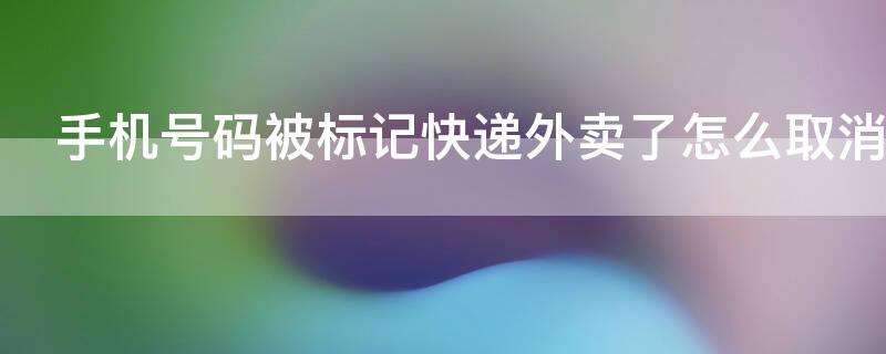 手机号码被标记快递外卖了怎么取消（电话号被标记为快递外卖怎么处理）