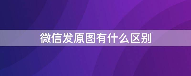 微信发原图有什么区别 微信发原图真的是原图吗