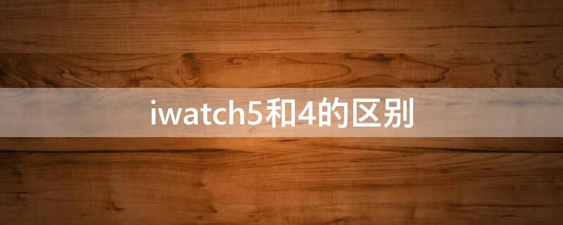 iwatch5和4的区别（iwatch 4和5的区别）