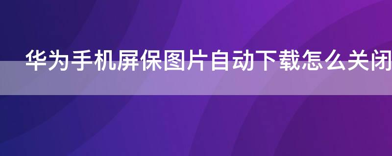 华为手机屏保图片自动下载怎么关闭 华为手机如何关闭屏保图片自动下载