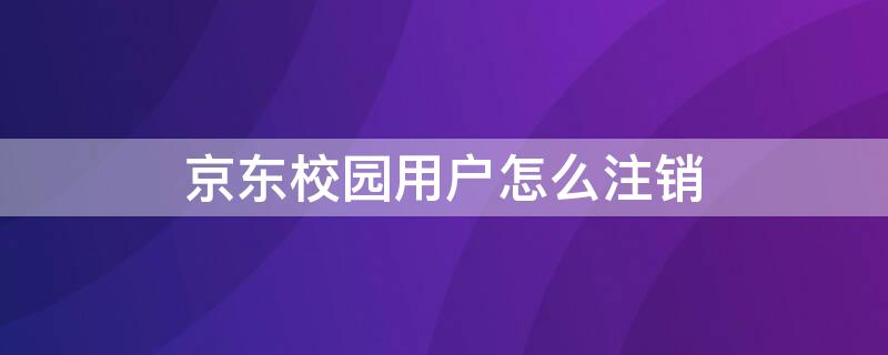 京东校园用户怎么注销（京东校园用户怎么注销实名认证）