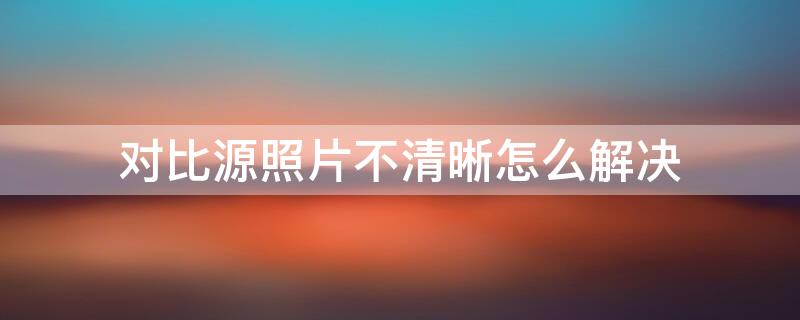 对比源照片不清晰怎么解决 对比源照片不清晰怎么解决刚办了身份证