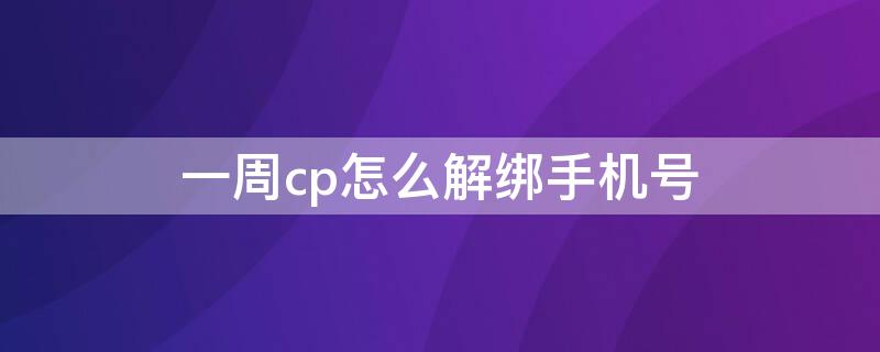 一周cp怎么解绑手机号（假装cp怎么解绑手机号）