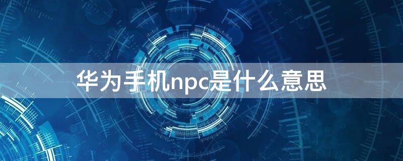 华为手机npc是什么意思 华为NPC是什么
