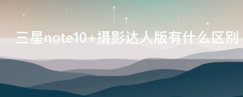 三星note10+摄影达人版有什么区别（三星note10 摄影达人版有什么区别）