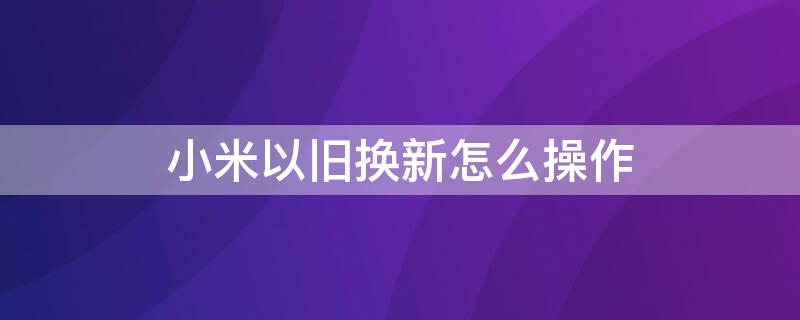 小米以旧换新怎么操作 以旧换新是先拿新手机吗