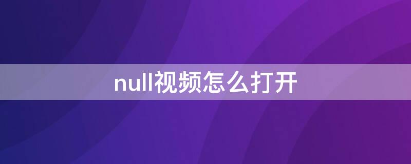 null视频怎么打开（null视频怎么播放器）