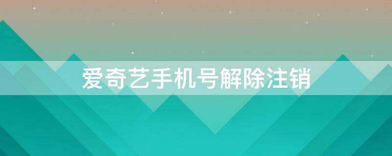 爱奇艺手机号解除注销 爱奇艺手机号解除注销还要15天