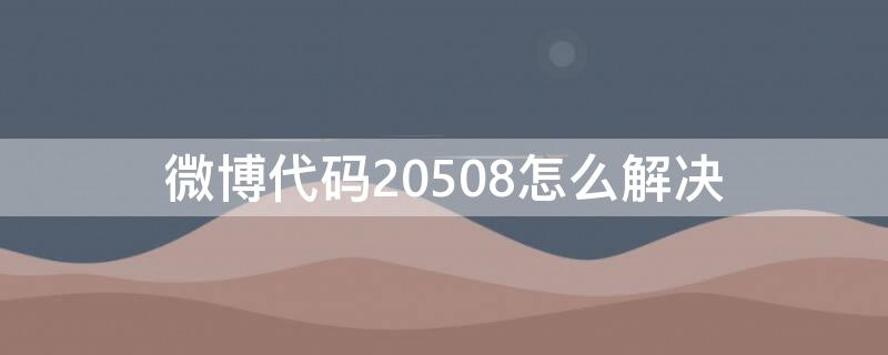 微博代码20508怎么解决 微博代码20508什么意思