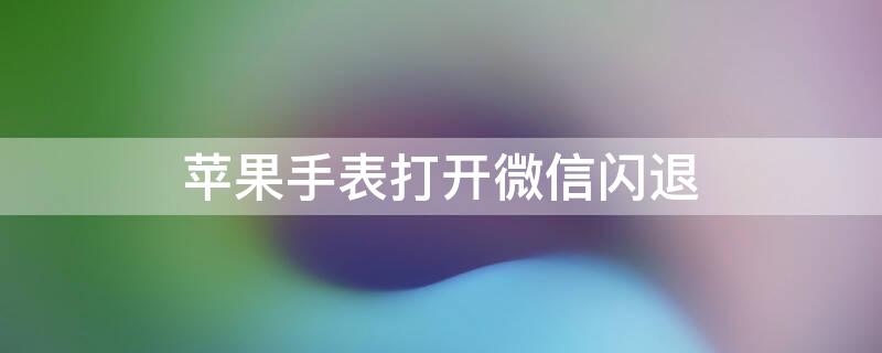 iPhone手表打开微信闪退（iwatch手表微信闪退）