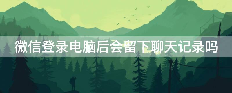 微信登录电脑后会留下聊天记录吗 微信登录电脑后会留下聊天记录吗知乎