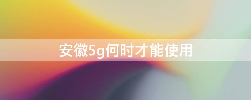 安徽5g何时才能使用 安徽5g何时才能使用呢