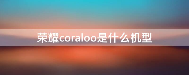 荣耀coraloo是什么机型（荣耀coral10是什么型号价格）