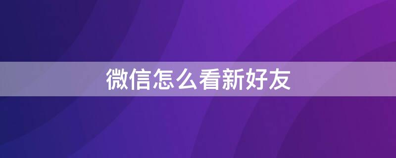 微信怎么看新好友 微信怎么看新好友添加方式