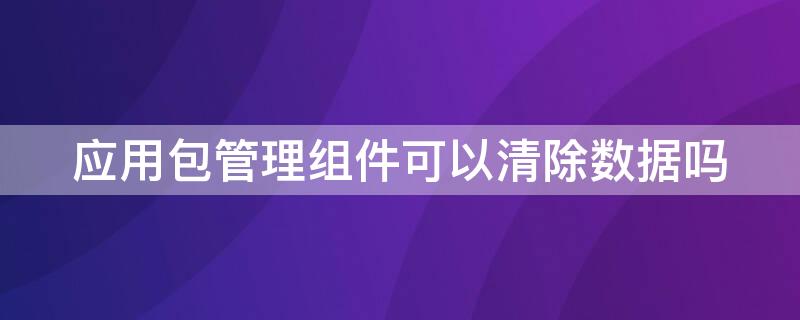 应用包管理组件可以清除数据吗 应用包管理组件可以清除数据吗