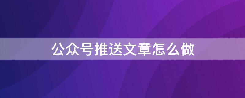 公众号推送文章怎么做（公众号推送文章怎么做出来的）