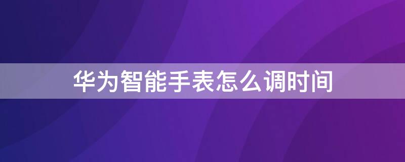 华为智能手表怎么调时间（华为智能手表怎么调时间和日期）